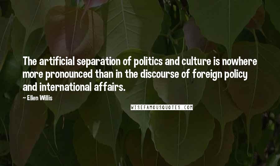 Ellen Willis quotes: The artificial separation of politics and culture is nowhere more pronounced than in the discourse of foreign policy and international affairs. Ellen Willis quotes: The artificial separation of politics and culture is nowhere more pronounced than in the discourse of foreign policy and international affairs.