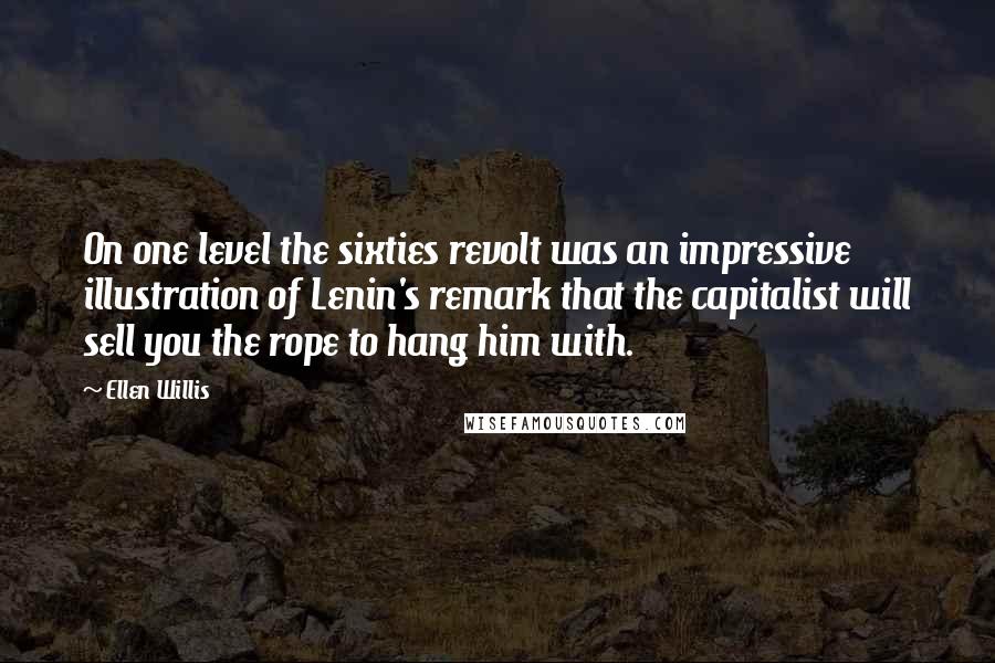 Ellen Willis quotes: On one level the sixties revolt was an impressive illustration of Lenin's remark that the capitalist will sell you the rope to hang him with. Ellen Willis quotes: On one level the sixties revolt was an impressive illustration of Lenin's remark that the capitalist will sell you the rope to hang him with.