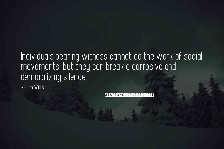 Ellen Willis quotes: Individuals bearing witness cannot do the work of social movements, but they can break a corrosive and demoralizing silence. Ellen Willis quotes: Individuals bearing witness cannot do the work of social movements, but they can break a corrosive and demoralizing silence.