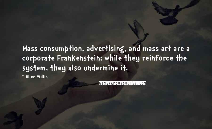 Ellen Willis quotes: Mass consumption, advertising, and mass art are a corporate Frankenstein; while they reinforce the system, they also undermine it.