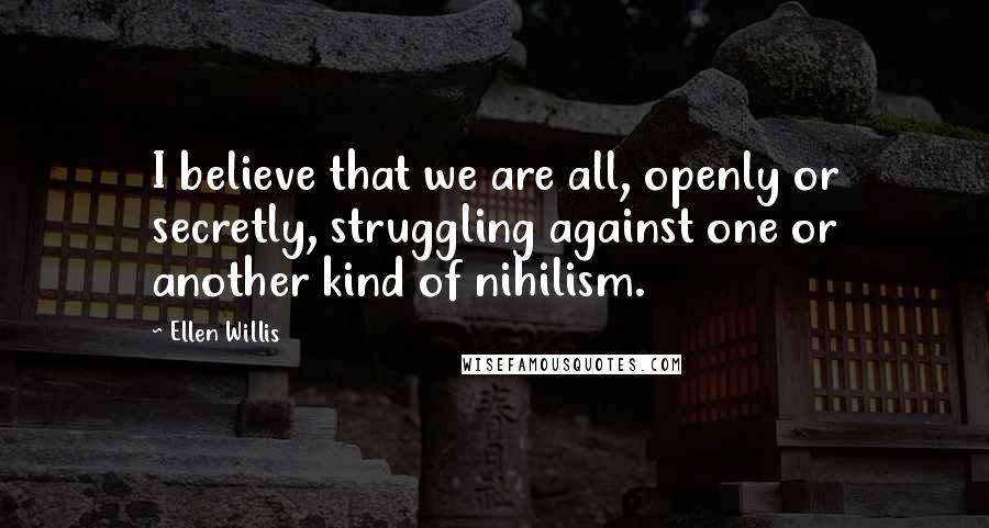 Ellen Willis quotes: I believe that we are all, openly or secretly, struggling against one or another kind of nihilism.