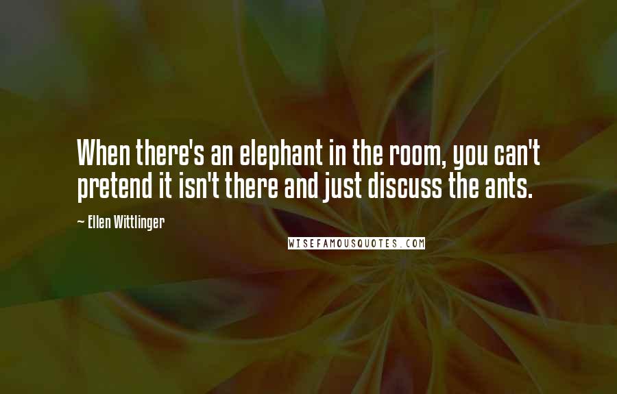 Ellen Wittlinger quotes: When there's an elephant in the room, you can't pretend it isn't there and just discuss the ants.