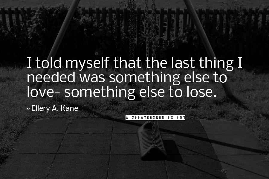 Ellery A. Kane quotes: I told myself that the last thing I needed was something else to love- something else to lose.