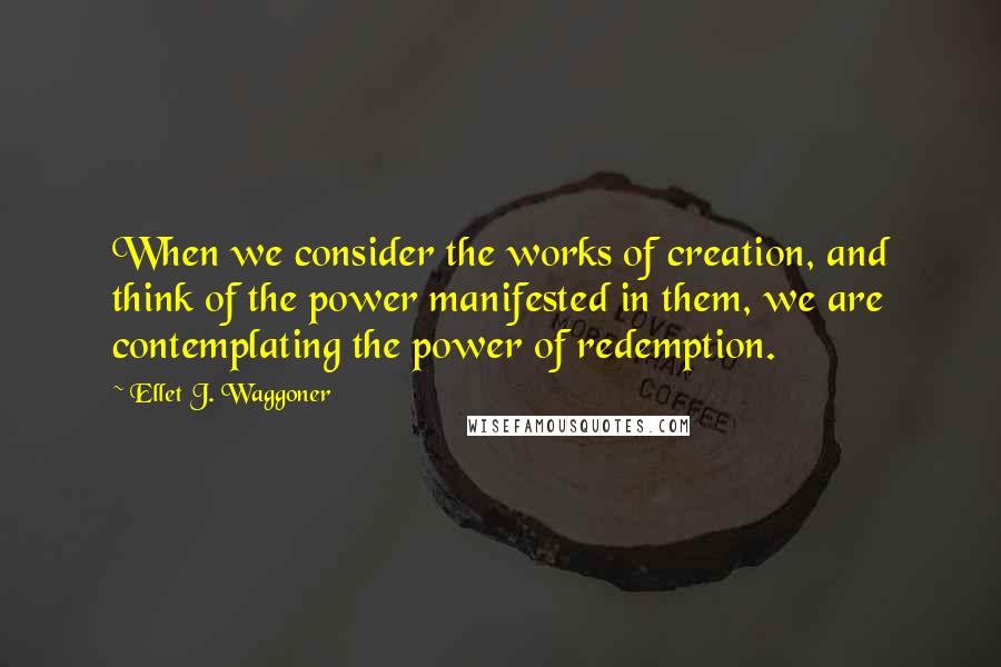 Ellet J. Waggoner quotes: When we consider the works of creation, and think of the power manifested in them, we are contemplating the power of redemption.