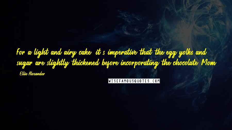 Ellie Alexander quotes: For a light and airy cake, it's imperative that the egg yolks and sugar are slightly thickened before incorporating the chocolate. Mom