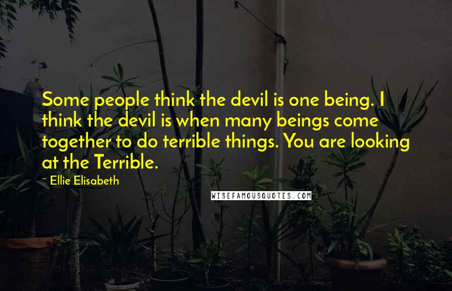 Ellie Elisabeth quotes: Some people think the devil is one being. I think the devil is when many beings come together to do terrible things. You are looking at the Terrible.