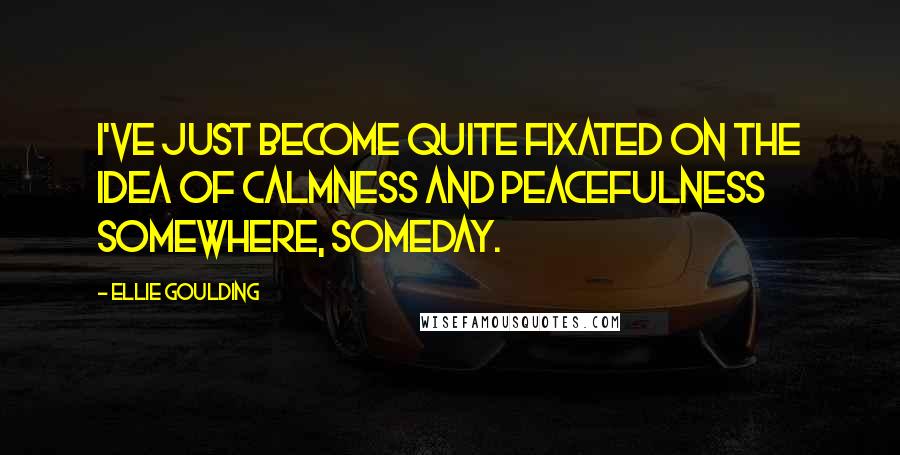 Ellie Goulding quotes: I've just become quite fixated on the idea of calmness and peacefulness somewhere, someday.