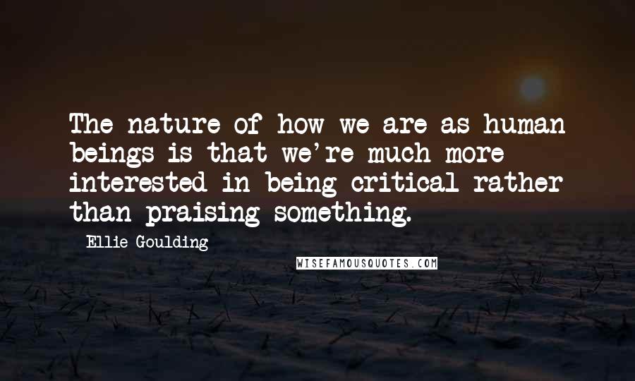 Ellie Goulding quotes: The nature of how we are as human beings is that we're much more interested in being critical rather than praising something.