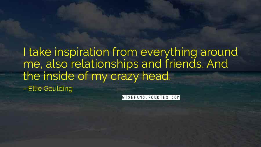 Ellie Goulding quotes: I take inspiration from everything around me, also relationships and friends. And the inside of my crazy head.