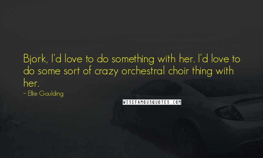 Ellie Goulding quotes: Bjork, I'd love to do something with her. I'd love to do some sort of crazy orchestral choir thing with her.