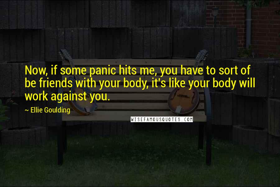 Ellie Goulding quotes: Now, if some panic hits me, you have to sort of be friends with your body, it's like your body will work against you.