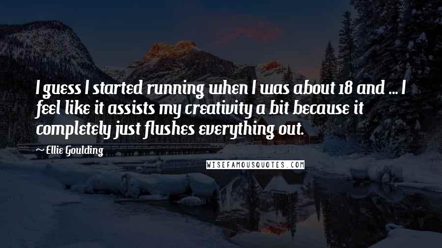 Ellie Goulding quotes: I guess I started running when I was about 18 and ... I feel like it assists my creativity a bit because it completely just flushes everything out.