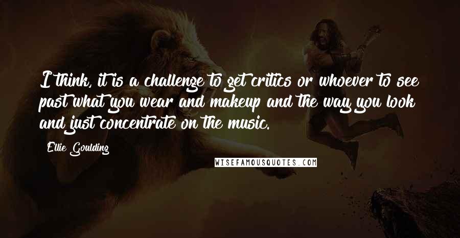 Ellie Goulding quotes: I think, it is a challenge to get critics or whoever to see past what you wear and makeup and the way you look and just concentrate on the music.