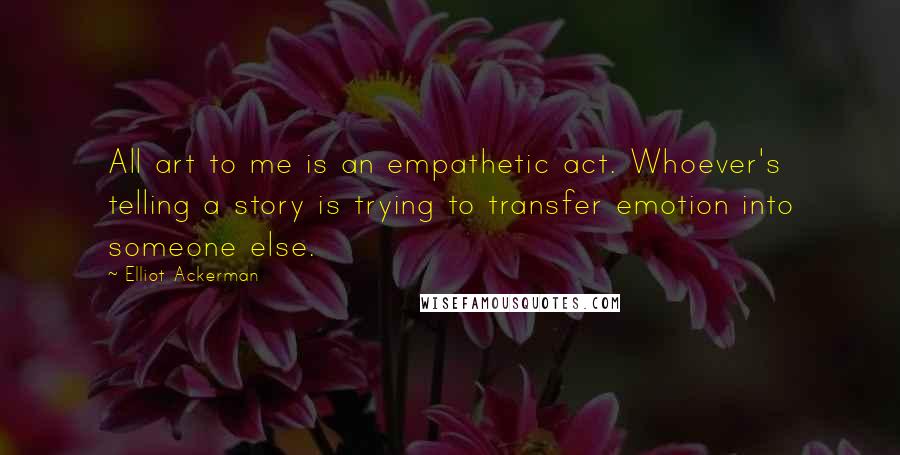 Elliot Ackerman quotes: All art to me is an empathetic act. Whoever's telling a story is trying to transfer emotion into someone else.
