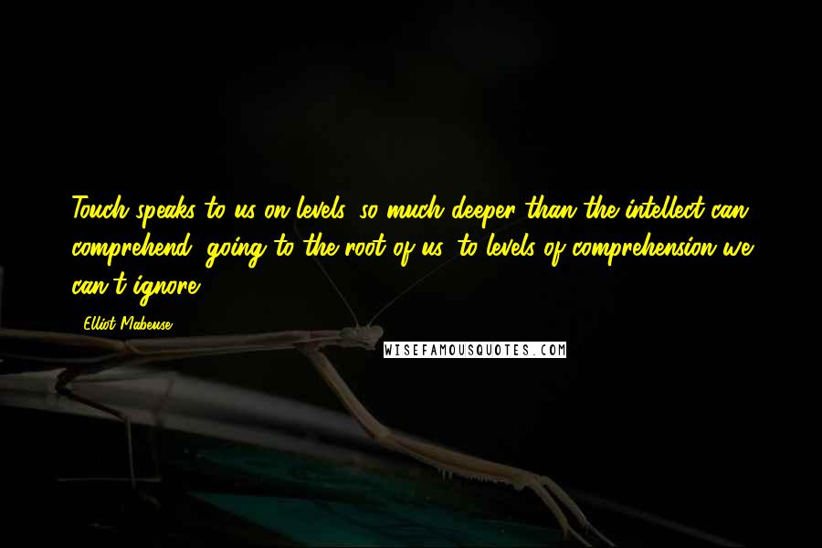 Elliot Mabeuse quotes: Touch speaks to us on levels, so much deeper than the intellect can comprehend, going to the root of us, to levels of comprehension we can't ignore. Elliot Mabeuse quotes: Touch speaks to us on levels, so much deeper than the intellect can comprehend, going to the root of us, to levels of comprehension we can't ignore.