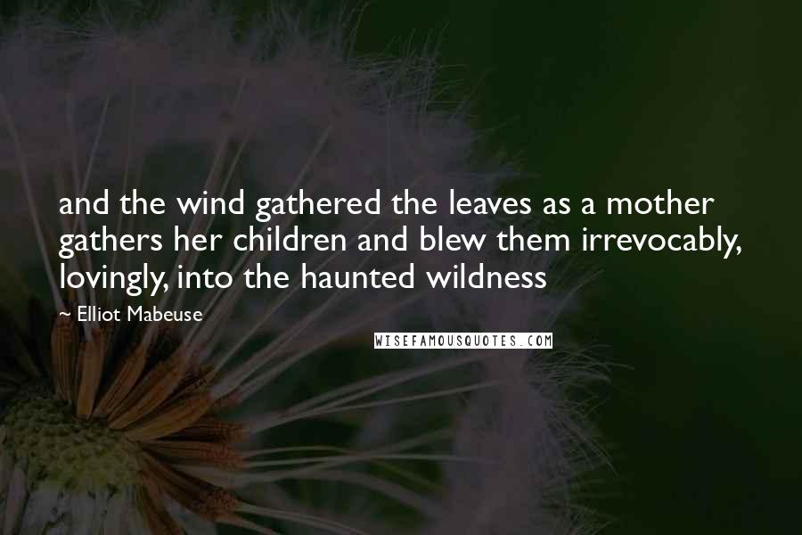 Elliot Mabeuse quotes: and the wind gathered the leaves as a mother gathers her children and blew them irrevocably, lovingly, into the haunted wildness
