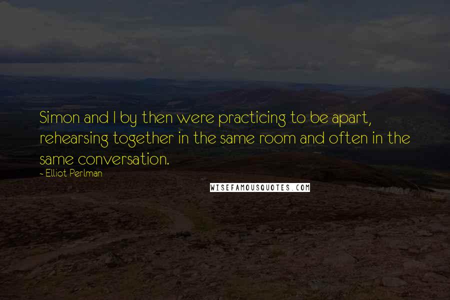 Elliot Perlman quotes: Simon and I by then were practicing to be apart, rehearsing together in the same room and often in the same conversation.