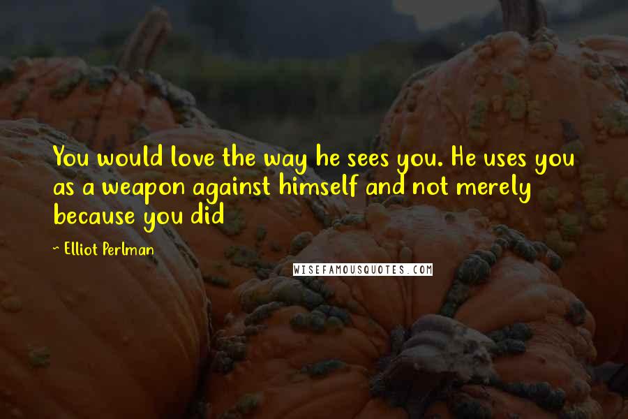 Elliot Perlman quotes: You would love the way he sees you. He uses you as a weapon against himself and not merely because you did