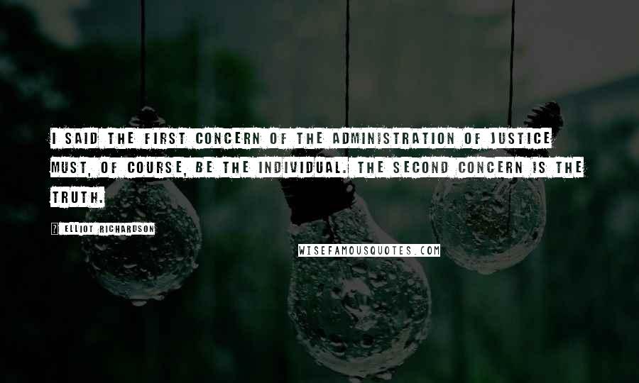 Elliot Richardson quotes: I said the first concern of the administration of justice must, of course, be the individual. The second concern is the truth.