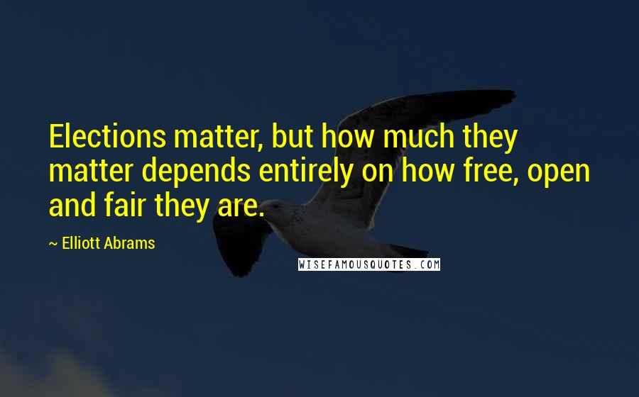 Elliott Abrams quotes: Elections matter, but how much they matter depends entirely on how free, open and fair they are.