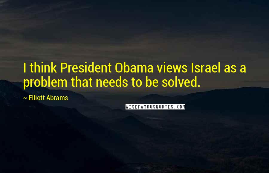 Elliott Abrams quotes: I think President Obama views Israel as a problem that needs to be solved.