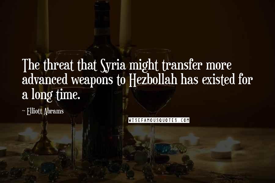 Elliott Abrams quotes: The threat that Syria might transfer more advanced weapons to Hezbollah has existed for a long time.