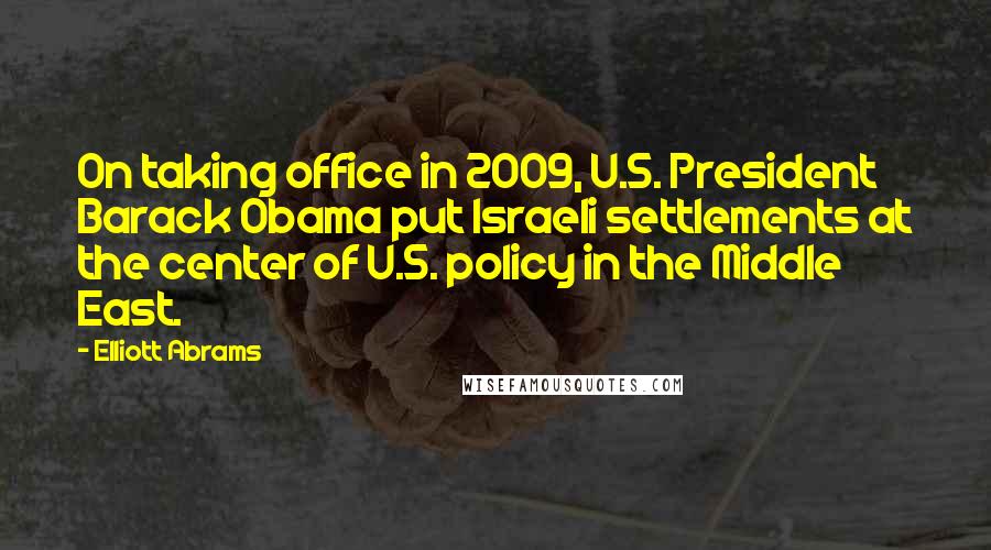 Elliott Abrams quotes: On taking office in 2009, U.S. President Barack Obama put Israeli settlements at the center of U.S. policy in the Middle East.