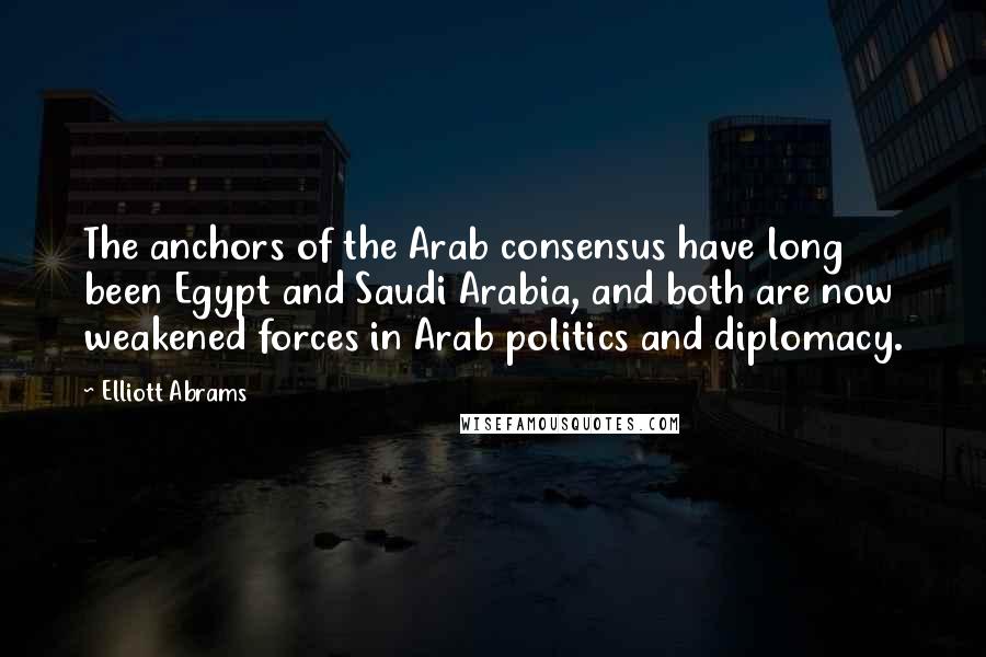 Elliott Abrams quotes: The anchors of the Arab consensus have long been Egypt and Saudi Arabia, and both are now weakened forces in Arab politics and diplomacy.
