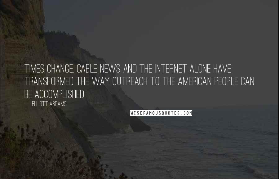 Elliott Abrams quotes: Times change. Cable news and the Internet alone have transformed the way outreach to the American people can be accomplished.