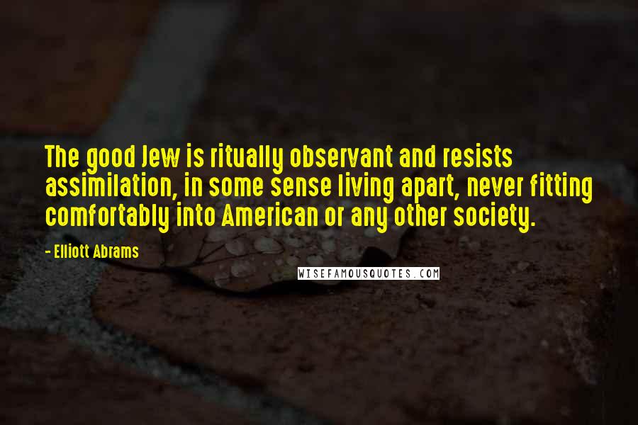 Elliott Abrams quotes: The good Jew is ritually observant and resists assimilation, in some sense living apart, never fitting comfortably into American or any other society.
