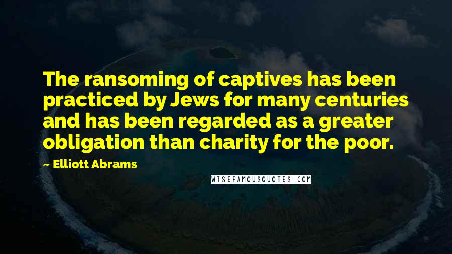Elliott Abrams quotes: The ransoming of captives has been practiced by Jews for many centuries and has been regarded as a greater obligation than charity for the poor.