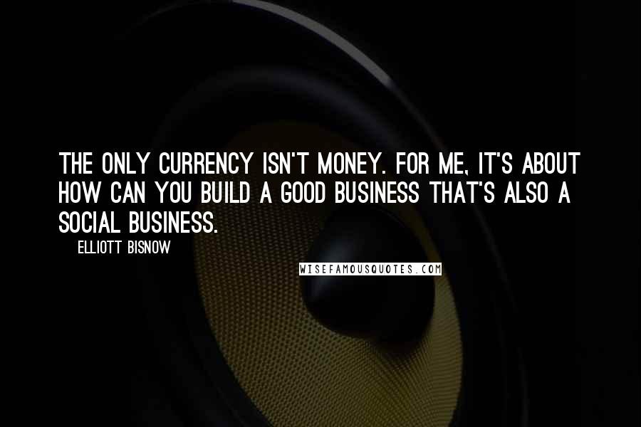 Elliott Bisnow quotes: The only currency isn't money. For me, it's about how can you build a good business that's also a social business.