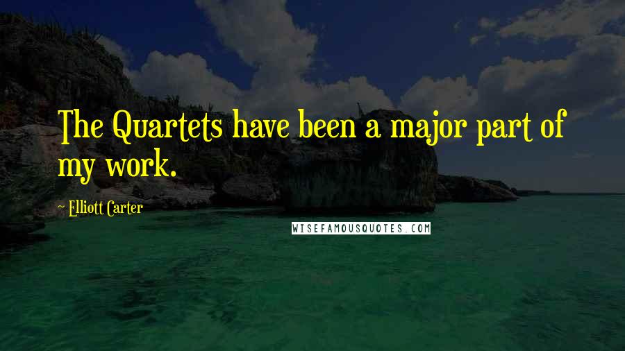 Elliott Carter quotes: The Quartets have been a major part of my work.