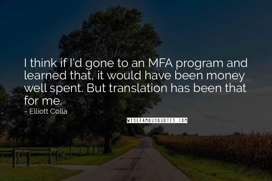Elliott Colla quotes: I think if I'd gone to an MFA program and learned that, it would have been money well spent. But translation has been that for me. Elliott Colla quotes: I think if I'd gone to an MFA program and learned that, it would have been money well spent. But translation has been that for me.