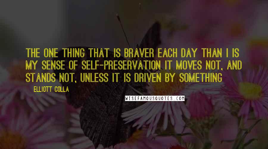 Elliott Colla quotes: The one thing that is braver each day than I is my sense of self-preservation It moves not, and stands not, unless it is driven by something