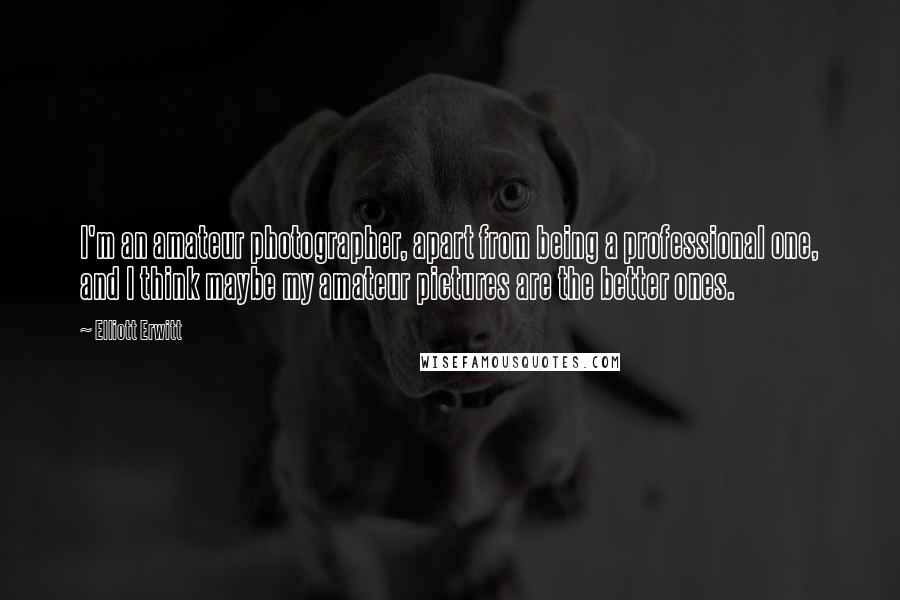 Elliott Erwitt quotes: I'm an amateur photographer, apart from being a professional one, and I think maybe my amateur pictures are the better ones.