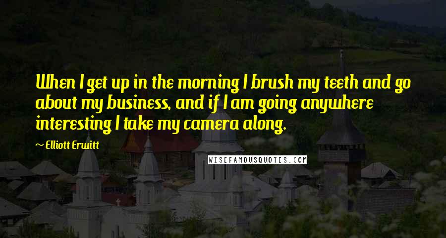 Elliott Erwitt quotes: When I get up in the morning I brush my teeth and go about my business, and if I am going anywhere interesting I take my camera along. Elliott Erwitt quotes: When I get up in the morning I brush my teeth and go about my business, and if I am going anywhere interesting I take my camera along.