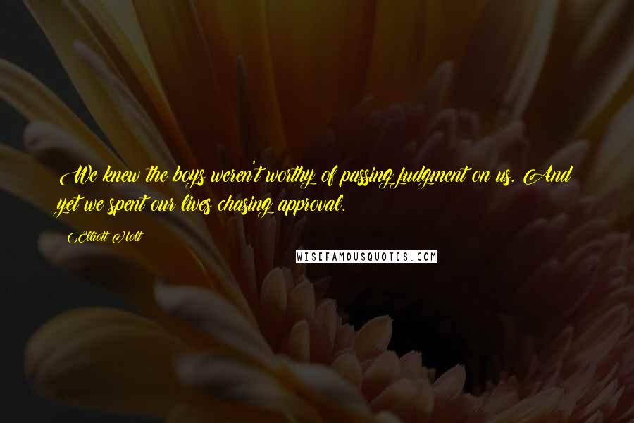 Elliott Holt quotes: We knew the boys weren't worthy of passing judgment on us. And yet we spent our lives chasing approval.