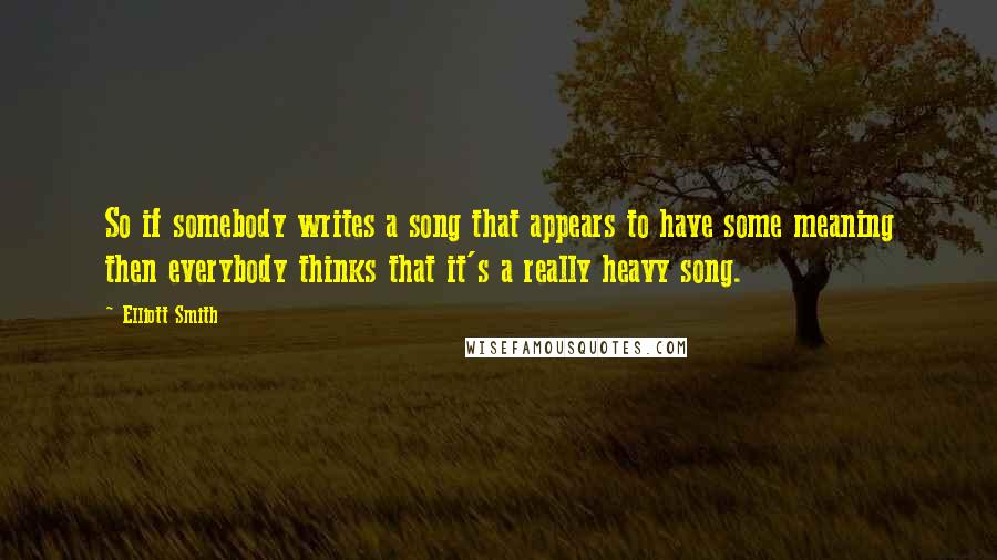 Elliott Smith quotes: So if somebody writes a song that appears to have some meaning then everybody thinks that it's a really heavy song.