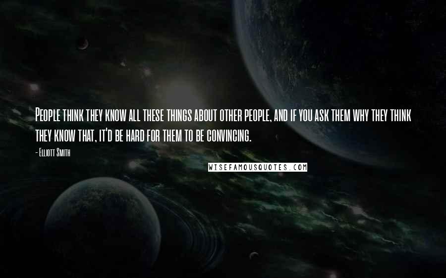 Elliott Smith quotes: People think they know all these things about other people, and if you ask them why they think they know that, it'd be hard for them to be convincing.