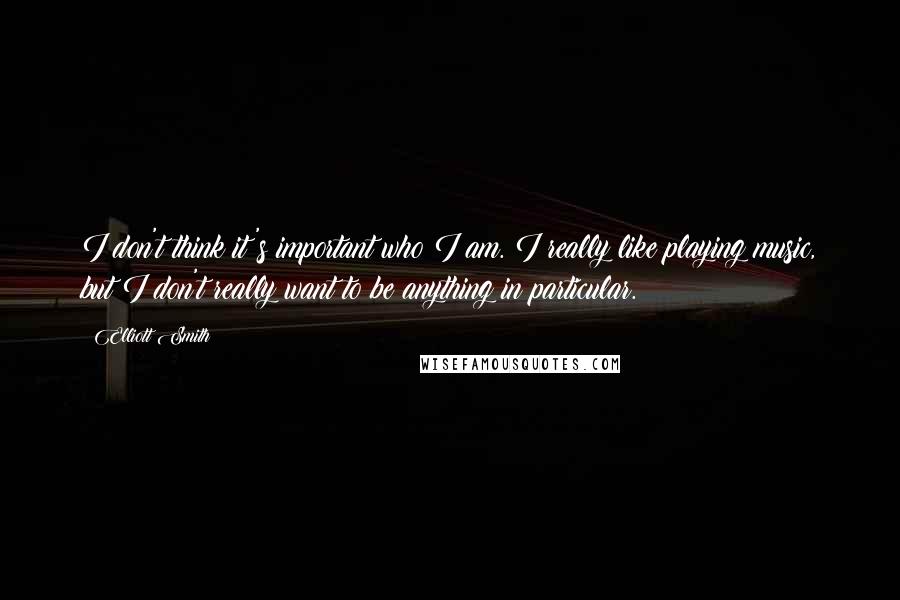 Elliott Smith quotes: I don't think it's important who I am. I really like playing music, but I don't really want to be anything in particular.