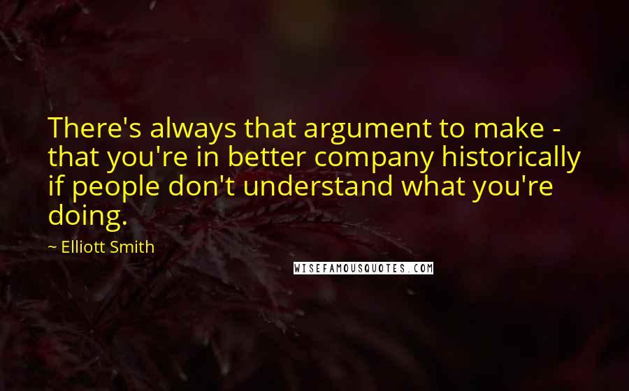 Elliott Smith quotes: There's always that argument to make - that you're in better company historically if people don't understand what you're doing.