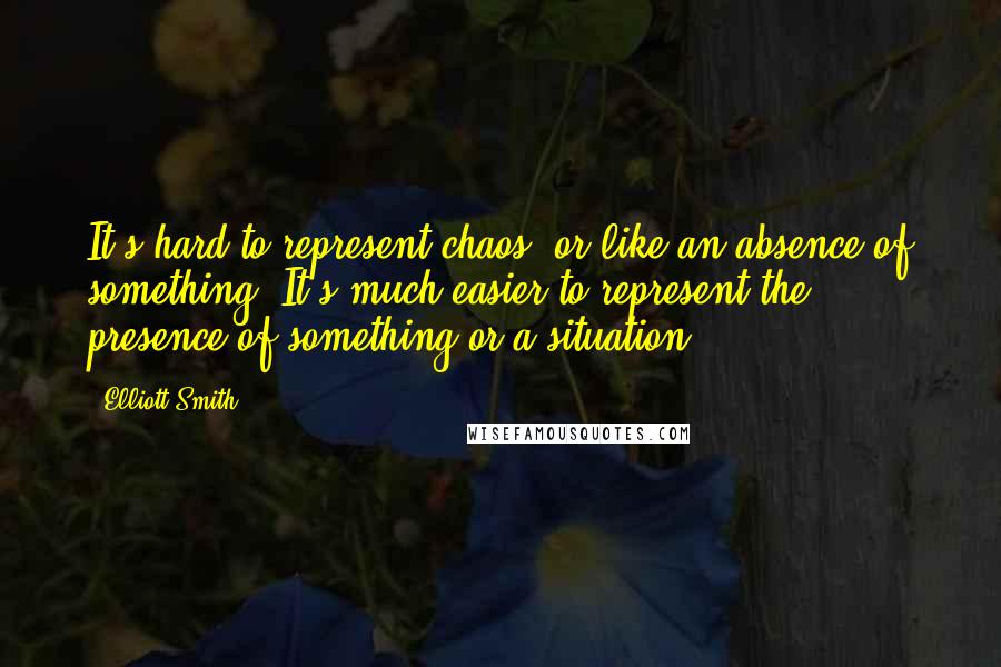 Elliott Smith quotes: It's hard to represent chaos, or like an absence of something. It's much easier to represent the presence of something or a situation.