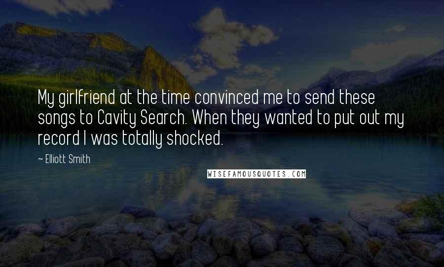 Elliott Smith quotes: My girlfriend at the time convinced me to send these songs to Cavity Search. When they wanted to put out my record I was totally shocked.