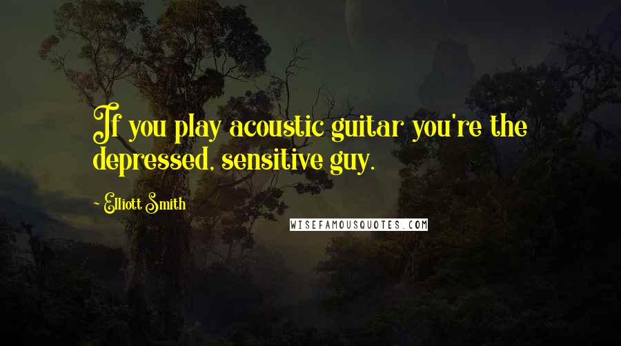 Elliott Smith quotes: If you play acoustic guitar you're the depressed, sensitive guy.