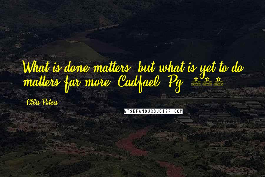 Ellis Peters quotes: What is done matters, but what is yet to do matters far more. Cadfael, Pg. 255