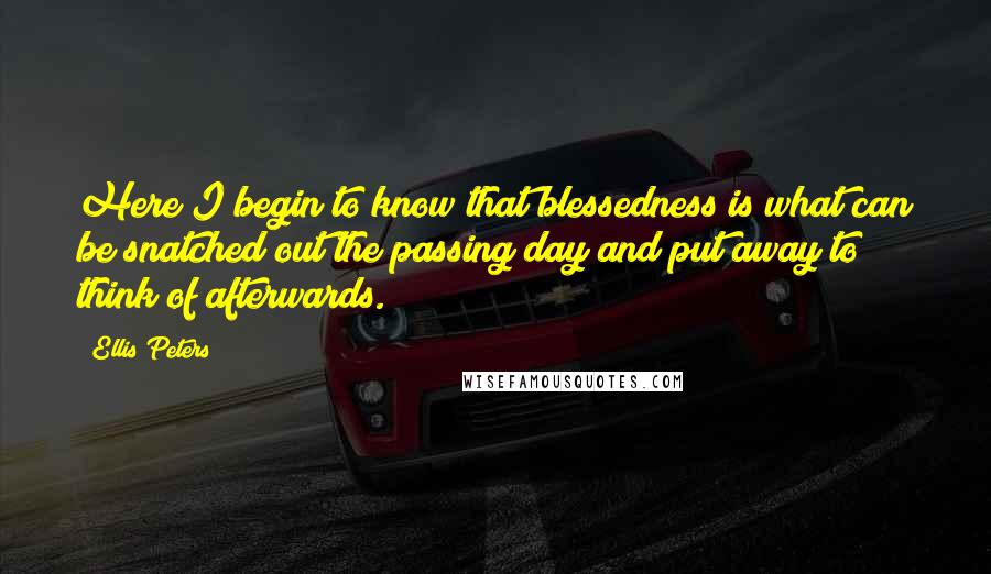 Ellis Peters quotes: Here I begin to know that blessedness is what can be snatched out the passing day and put away to think of afterwards. Ellis Peters quotes: Here I begin to know that blessedness is what can be snatched out the passing day and put away to think of afterwards.