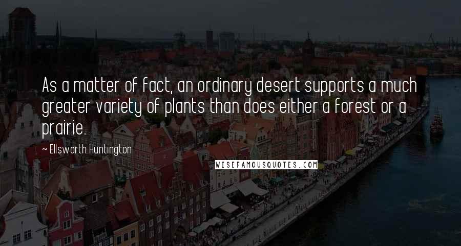 Ellsworth Huntington quotes: As a matter of fact, an ordinary desert supports a much greater variety of plants than does either a forest or a prairie. Ellsworth Huntington quotes: As a matter of fact, an ordinary desert supports a much greater variety of plants than does either a forest or a prairie.