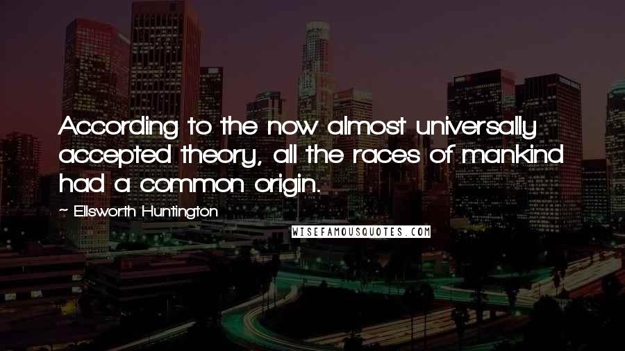 Ellsworth Huntington quotes: According to the now almost universally accepted theory, all the races of mankind had a common origin.