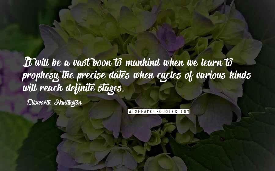 Ellsworth Huntington quotes: It will be a vast boon to mankind when we learn to prophesy the precise dates when cycles of various kinds will reach definite stages.